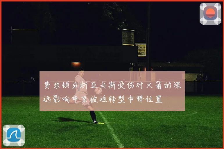 费尔顿分析亚当斯受伤对火箭的深远影响申京被迫转型中锋位置