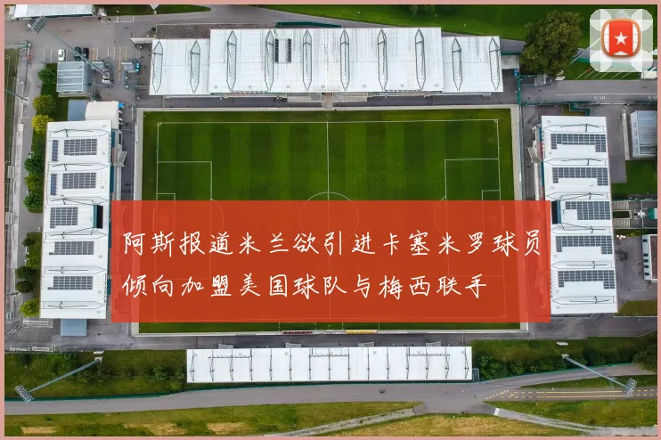 阿斯报道米兰欲引进卡塞米罗球员倾向加盟美国球队与梅西联手