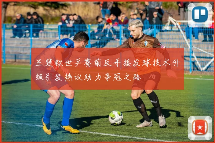 王楚钦世乒赛前反手接发球技术升级引发热议助力争冠之路
