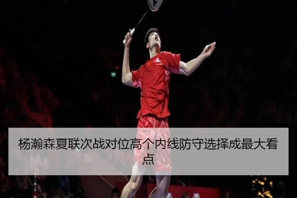 杨瀚森夏联次战对位高个内线防守选择成最大看点
